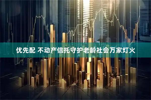 优先配 不动产信托守护老龄社会万家灯火
