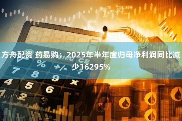 方舟配资 药易购：2025年半年度归母净利润同比减少16295%