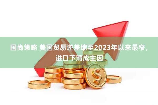 国尚策略 美国贸易逆差缩至2023年以来最窄，进口下滑成主因