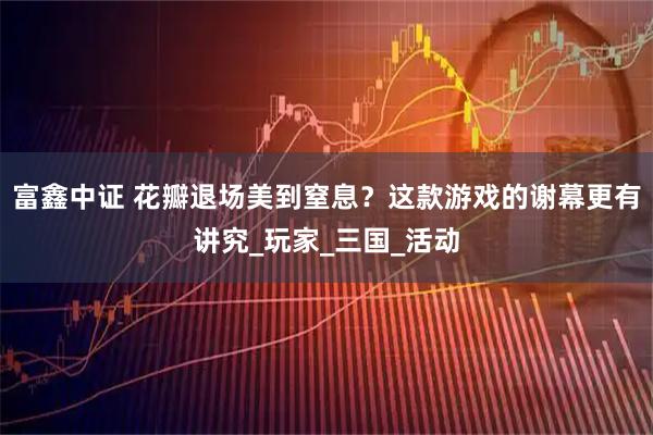 富鑫中证 花瓣退场美到窒息？这款游戏的谢幕更有讲究_玩家_三国_活动