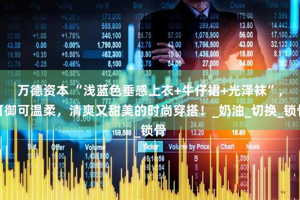 万德资本 “浅蓝色垂感上衣+牛仔裙+光泽袜”，可御可温柔，清爽又甜美的时尚穿搭！_奶油_切换_锁骨