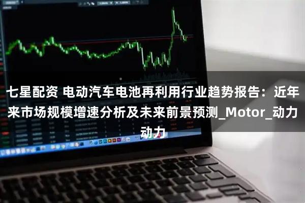 七星配资 电动汽车电池再利用行业趋势报告：近年来市场规模增速分析及未来前景预测_Motor_动力