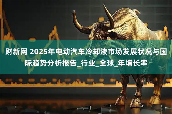 财新网 2025年电动汽车冷却液市场发展状况与国际趋势分析报告_行业_全球_年增长率