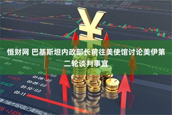 恒财网 巴基斯坦内政部长前往美使馆讨论美伊第二轮谈判事宜