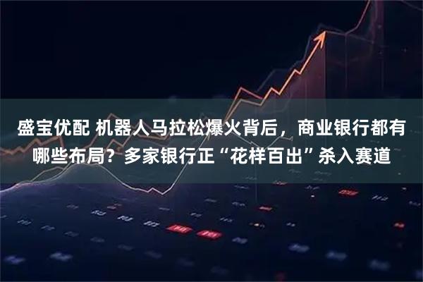 盛宝优配 机器人马拉松爆火背后，商业银行都有哪些布局？多家银行正“花样百出”杀入赛道