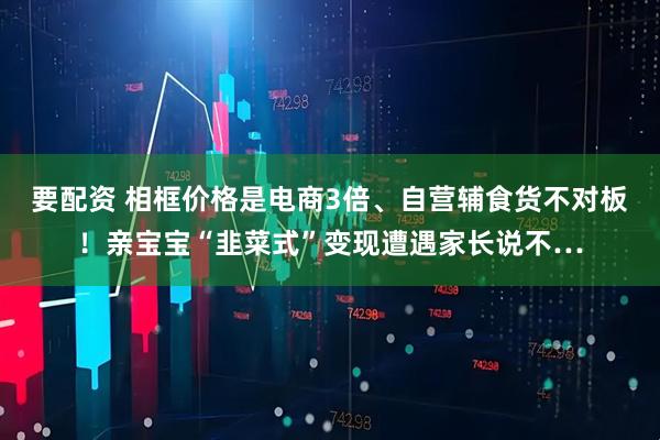 要配资 相框价格是电商3倍、自营辅食货不对板！亲宝宝“韭菜式”变现遭遇家长说不…