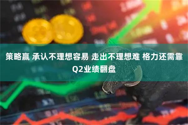 策略赢 承认不理想容易 走出不理想难 格力还需靠Q2业绩翻盘