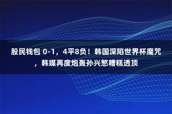 股民钱包 0-1，4平8负！韩国深陷世界杯魔咒，韩媒再度炮轰孙兴慜糟糕透顶