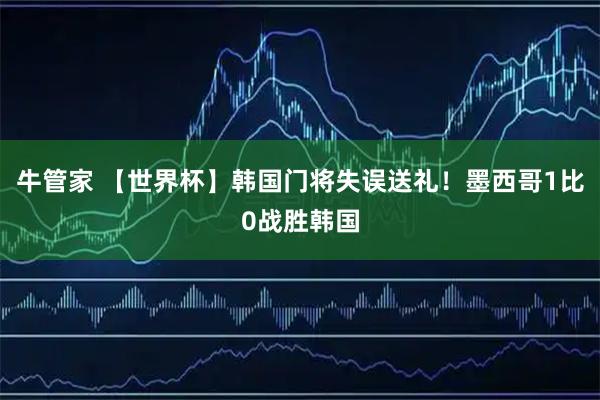 牛管家 【世界杯】韩国门将失误送礼！墨西哥1比0战胜韩国