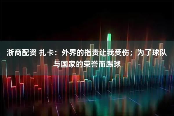 浙商配资 扎卡：外界的指责让我受伤；为了球队与国家的荣誉而踢球