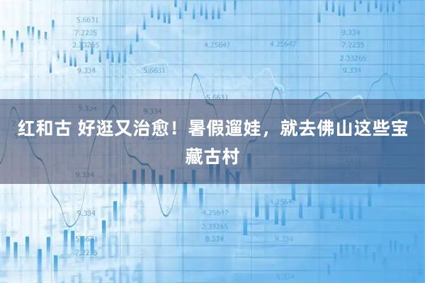 红和古 好逛又治愈！暑假遛娃，就去佛山这些宝藏古村
