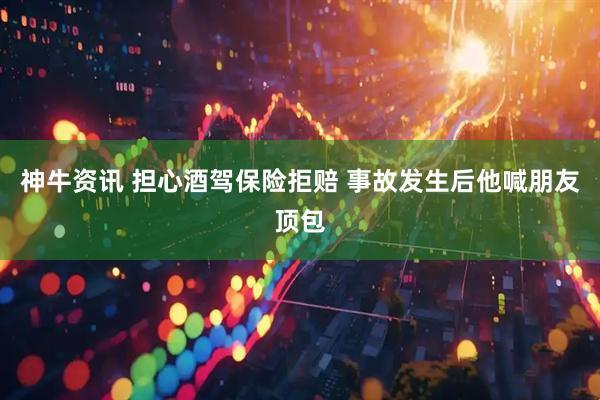 神牛资讯 担心酒驾保险拒赔 事故发生后他喊朋友顶包