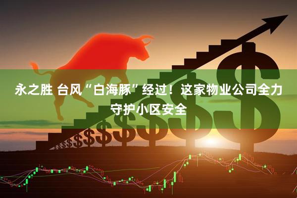 永之胜 台风“白海豚”经过！这家物业公司全力守护小区安全