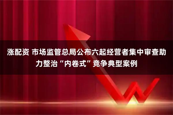 涨配资 市场监管总局公布六起经营者集中审查助力整治“内卷式”竞争典型案例
